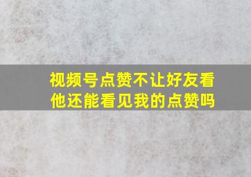 视频号点赞不让好友看 他还能看见我的点赞吗